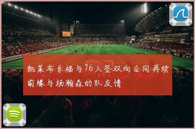 凯莱布乐福与76人签双向合同再续前缘与杨瀚森的队友情