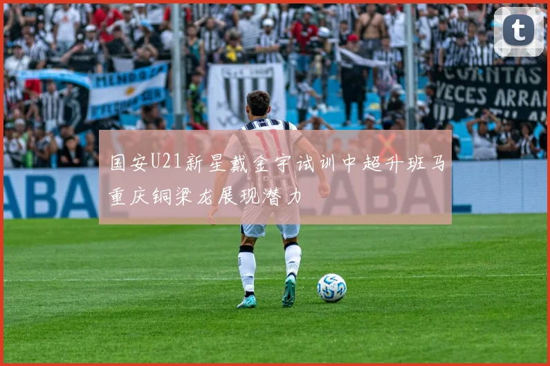 国安U21新星戴金宇试训中超升班马重庆铜梁龙展现潜力