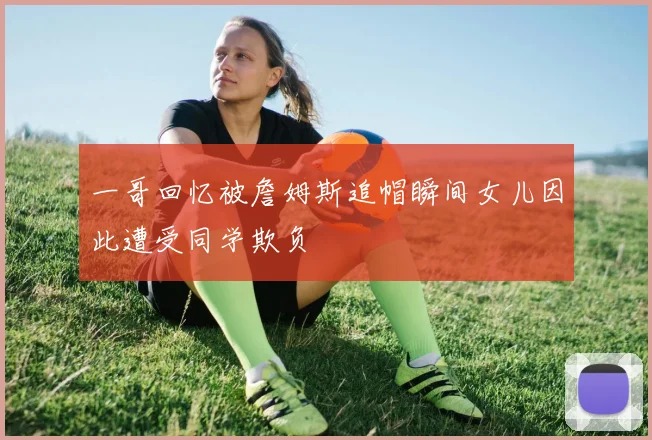 一哥回忆被詹姆斯追帽瞬间女儿因此遭受同学欺负