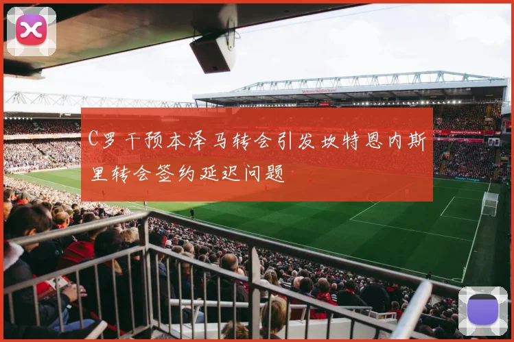 C罗干预本泽马转会引发坎特恩内斯里转会签约延迟问题