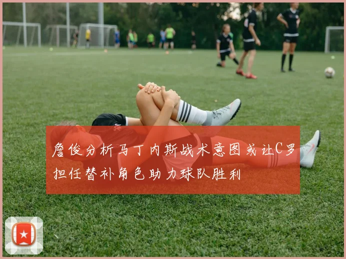 詹俊分析马丁内斯战术意图或让C罗担任替补角色助力球队胜利