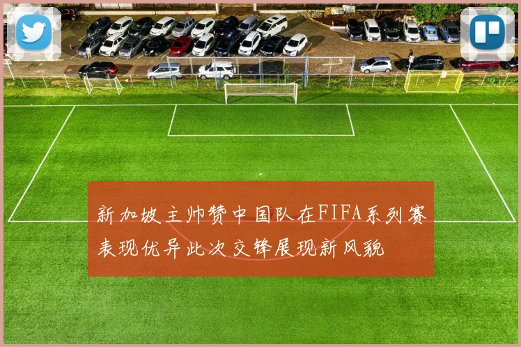 新加坡主帅赞中国队在FIFA系列赛表现优异此次交锋展现新风貌