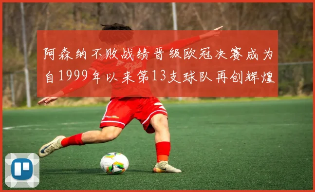 阿森纳不败战绩晋级欧冠决赛成为自1999年以来第13支球队再创辉煌