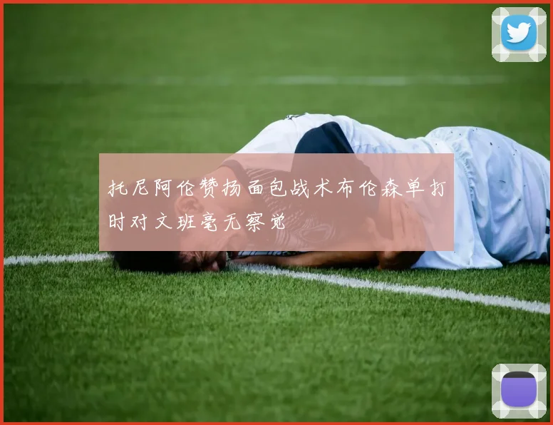 托尼阿伦赞扬面包战术布伦森单打时对文班毫无察觉