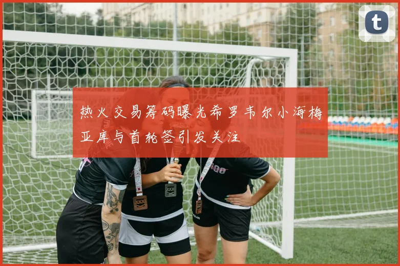 热火交易筹码曝光希罗韦尔小海梅亚库与首轮签引发关注