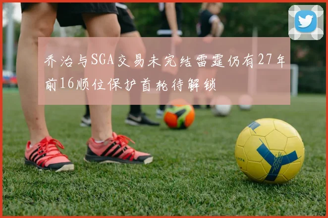 乔治与SGA交易未完结雷霆仍有27年前16顺位保护首轮待解锁