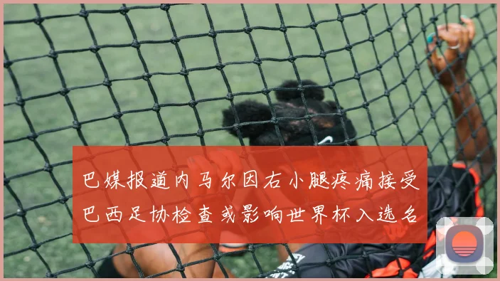 巴媒报道内马尔因右小腿疼痛接受巴西足协检查或影响世界杯入选名单