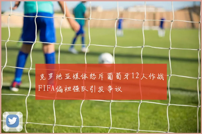 克罗地亚媒体怒斥葡萄牙12人作战FIFA偏袒强队引发争议