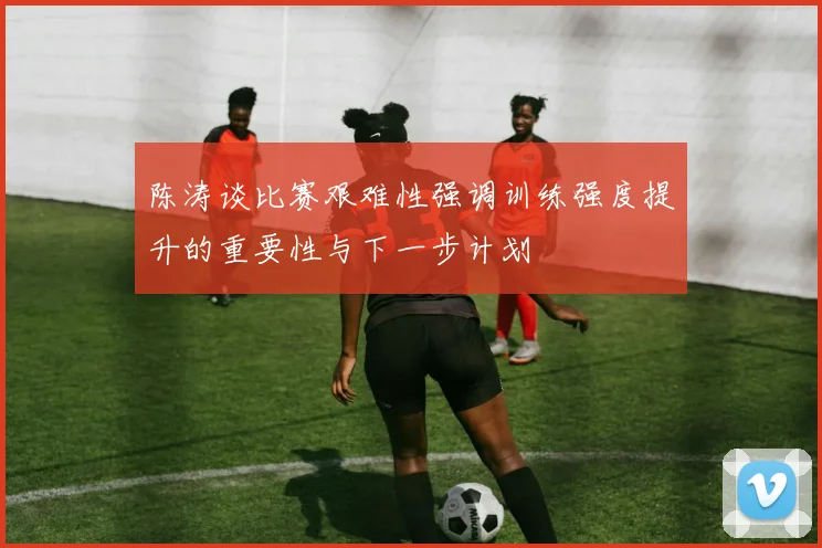 陈涛谈比赛艰难性强调训练强度提升的重要性与下一步计划