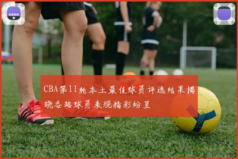 CBA第11轮本土最佳球员评选结果揭晓各路球员表现精彩纷呈