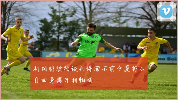 科纳特续约谈判停滞不前今夏将以自由身离开利物浦