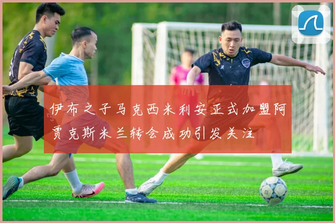 伊布之子马克西米利安正式加盟阿贾克斯米兰转会成功引发关注