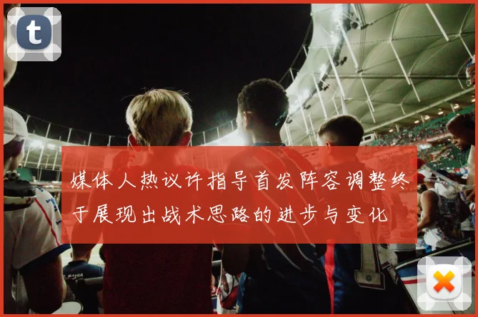 媒体人热议许指导首发阵容调整终于展现出战术思路的进步与变化