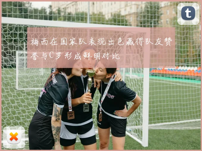 梅西在国家队表现出色赢得队友赞誉与C罗形成鲜明对比