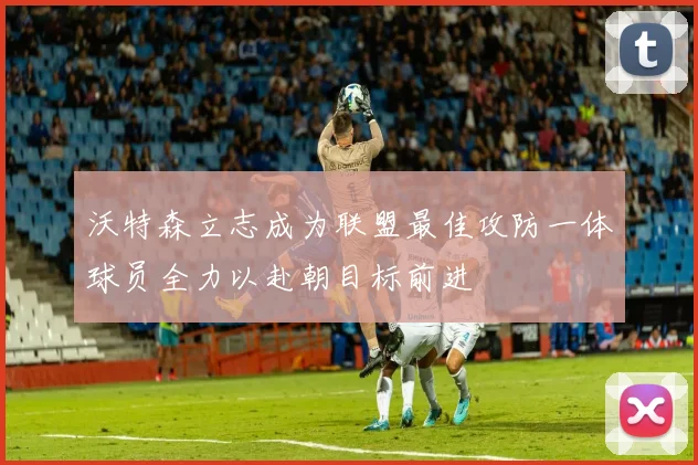 沃特森立志成为联盟最佳攻防一体球员全力以赴朝目标前进