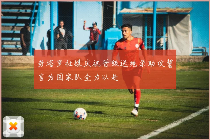 劳塔罗社媒庆祝晋级送绝杀助攻誓言为国家队全力以赴